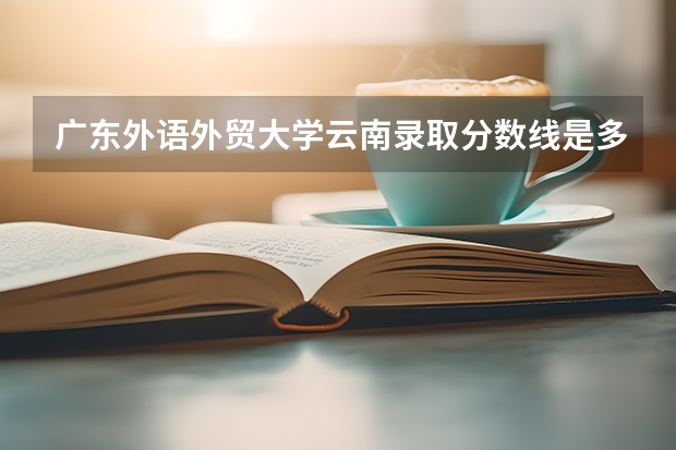 广东外语外贸大学云南录取分数线是多少 2023广东外语外贸大学云南招生计划是多少