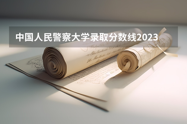 中国人民警察大学录取分数线2023 警官学院本科录取分数线2023年