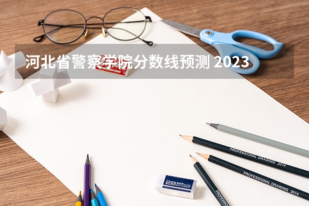 河北省警察学院分数线预测 2023年河北警校录取成绩分数线？